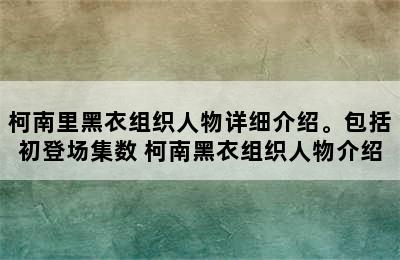 柯南里黑衣组织人物详细介绍。包括初登场集数 柯南黑衣组织人物介绍